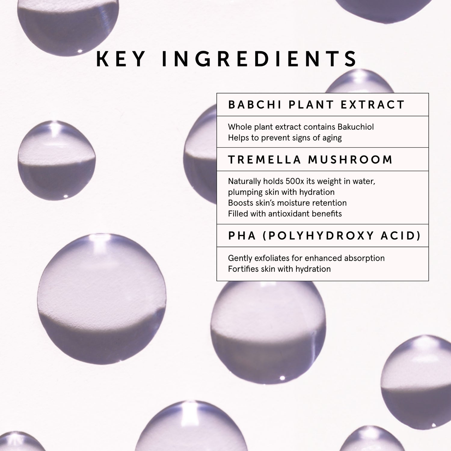 BAKUCHIOL Retinol Alternative Smoothing Serum | Herbivore Botanicals | Key Ingredients: Babchi Plant Extract - Whole plant extract contains Bakuchiol. Helps to prevent signs of aging. Tremella Mushroom - Naturally holds 500x its weight in water, plumping skin with hydration. Boosts skin's moisture retention. Filled with antioxidant benefits. PHA (Polyhydroxy Acid) - Gently exfoliates for enhanced absorption. Fortifies skin with hydration.